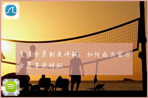 皇马会员制度详解：如何成为官方会员享受特权